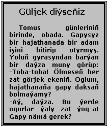 Text Box: Güljek diıseňiz
Tomus günleriniň birinde, obada. Gapysyz bir hajathanada bir adam işini bitirip otyrmyş. İoluň gyrasyndan barıan bir daıza muny görüp:
-Toba-toba! Ölmeseň her zat görjek ekeniň. Oglum, hajathanaňa gapy daksaň bolmaıamy?
-Aı, daıza. Bu ıerde ogurlar ıaly zat ıog-a! Gapy nämä gerek?